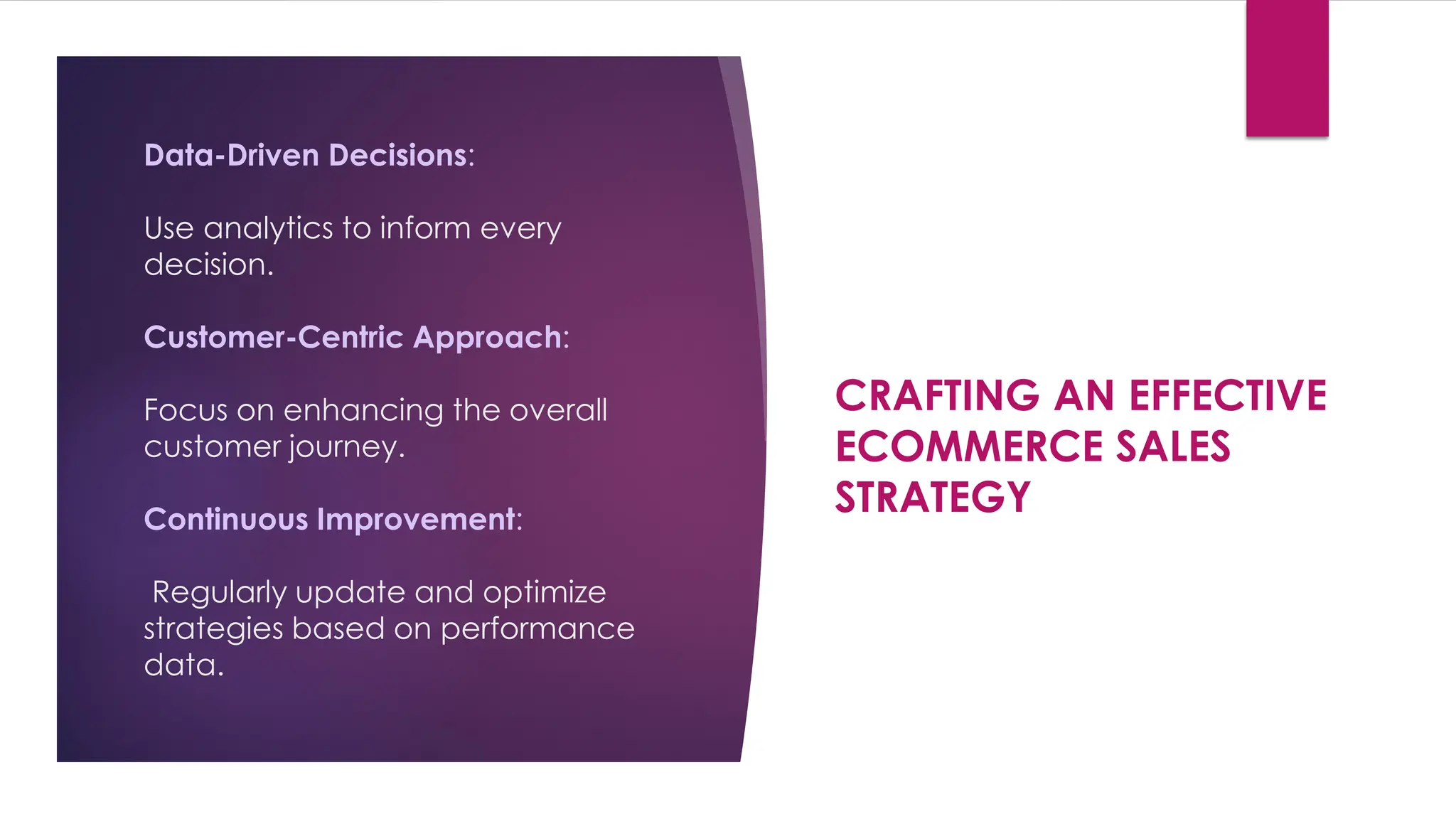Data-Driven Decisions:
Use analytics to inform every
decision.
Customer-Centric Approach:
Focus on enhancing the overall
customer journey.
Continuous Improvement:
Regularly update and optimize
strategies based on performance
data.
CRAFTING AN EFFECTIVE
ECOMMERCE SALES
STRATEGY
 