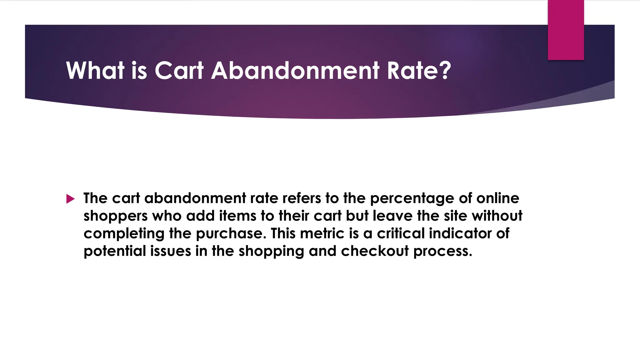What is Cart Abandonment Rate?
 The cart abandonment rate refers to the percentage of online
shoppers who add items to their cart but leave the site without
completing the purchase. This metric is a critical indicator of
potential issues in the shopping and checkout process.
 