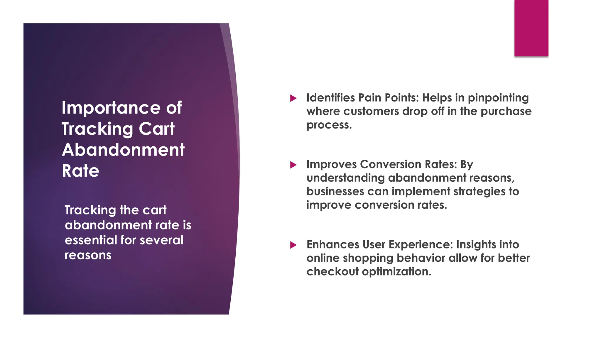 Importance of
Tracking Cart
Abandonment
Rate
 Identifies Pain Points: Helps in pinpointing
where customers drop off in the purchase
process.
 Improves Conversion Rates: By
understanding abandonment reasons,
businesses can implement strategies to
improve conversion rates.
 Enhances User Experience: Insights into
online shopping behavior allow for better
checkout optimization.
Tracking the cart
abandonment rate is
essential for several
reasons
 