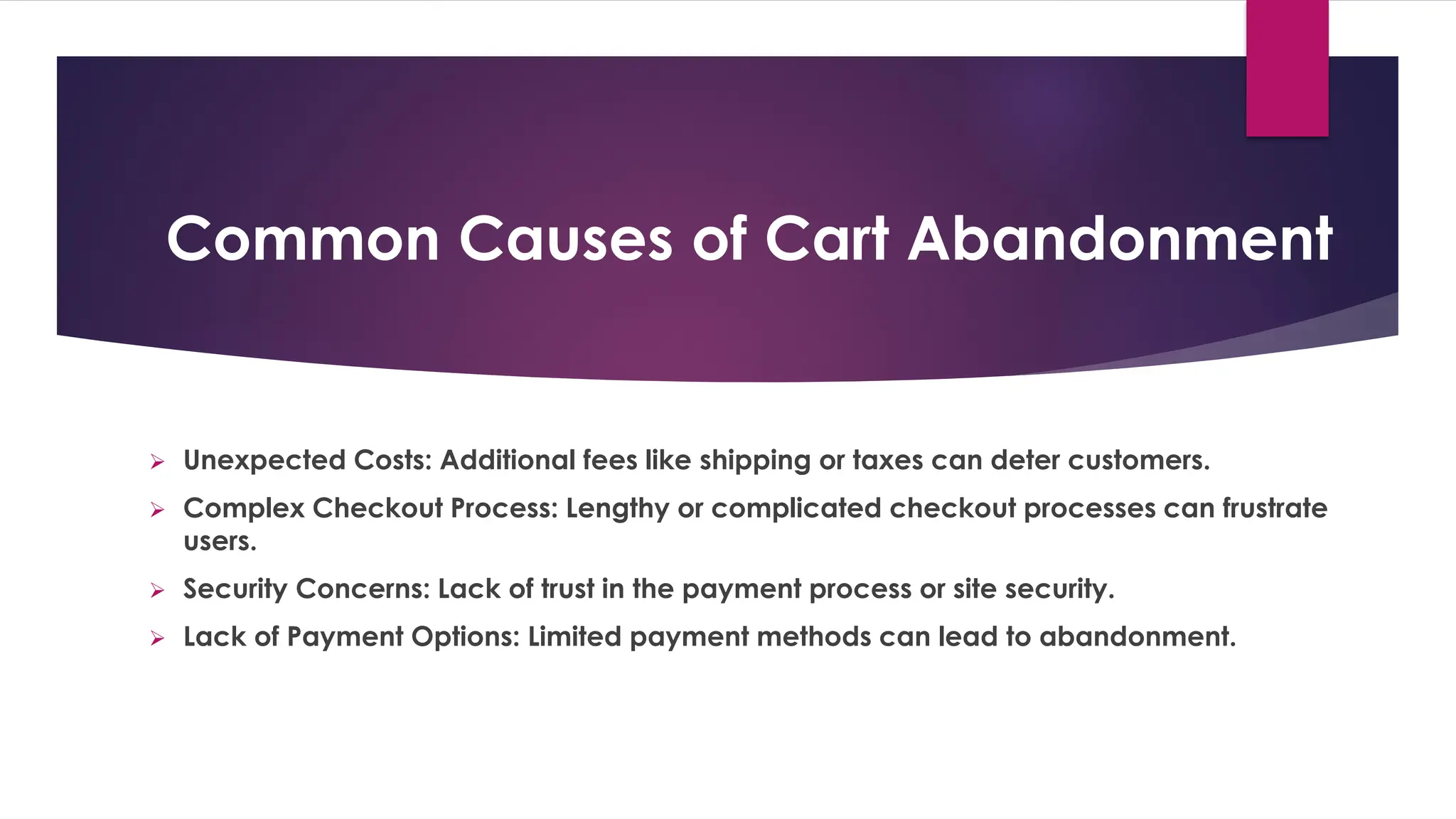 Common Causes of Cart Abandonment
➢ Unexpected Costs: Additional fees like shipping or taxes can deter customers.
➢ Complex Checkout Process: Lengthy or complicated checkout processes can frustrate
users.
➢ Security Concerns: Lack of trust in the payment process or site security.
➢ Lack of Payment Options: Limited payment methods can lead to abandonment.
 