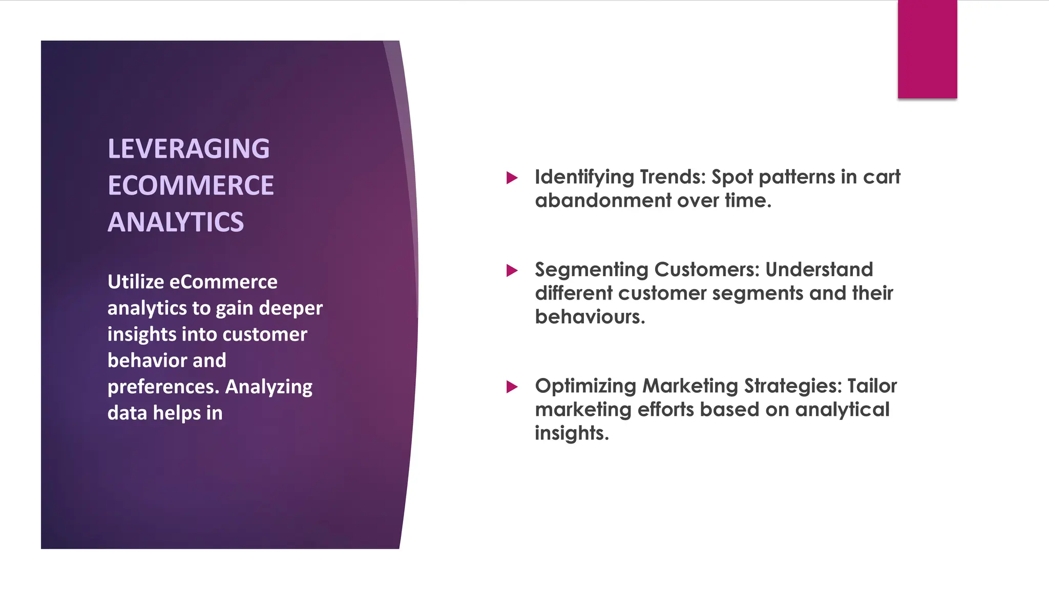 LEVERAGING
ECOMMERCE
ANALYTICS
 Identifying Trends: Spot patterns in cart
abandonment over time.
 Segmenting Customers: Understand
different customer segments and their
behaviours.
 Optimizing Marketing Strategies: Tailor
marketing efforts based on analytical
insights.
Utilize eCommerce
analytics to gain deeper
insights into customer
behavior and
preferences. Analyzing
data helps in
 