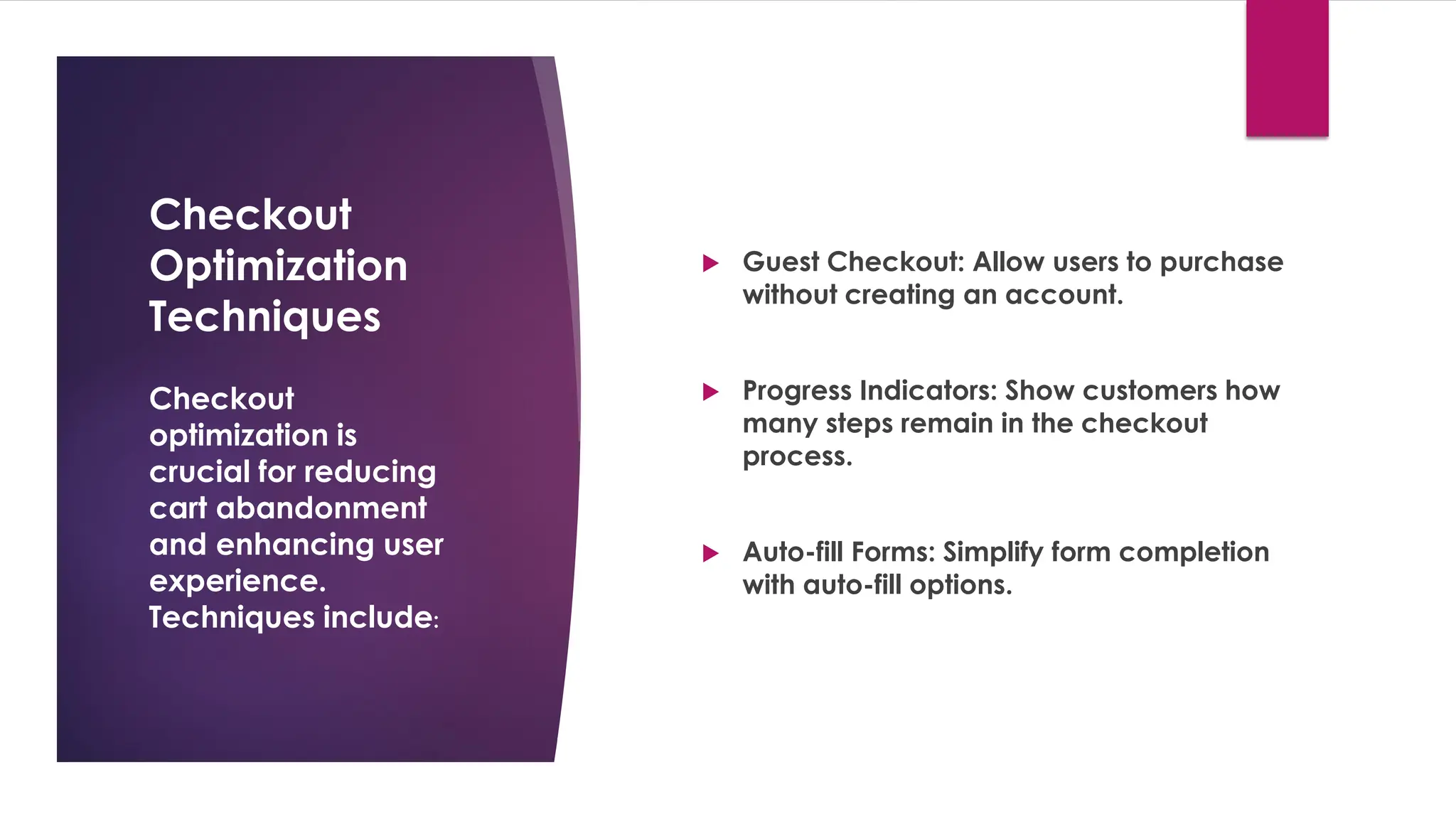 Checkout
Optimization
Techniques
 Guest Checkout: Allow users to purchase
without creating an account.
 Progress Indicators: Show customers how
many steps remain in the checkout
process.
 Auto-fill Forms: Simplify form completion
with auto-fill options.
Checkout
optimization is
crucial for reducing
cart abandonment
and enhancing user
experience.
Techniques include:
 