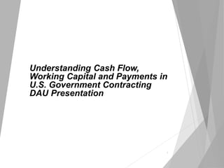 Understanding Cash Flow,
Working Capital and Payments in
U.S. Government Contracting
DAU Presentation
1
 