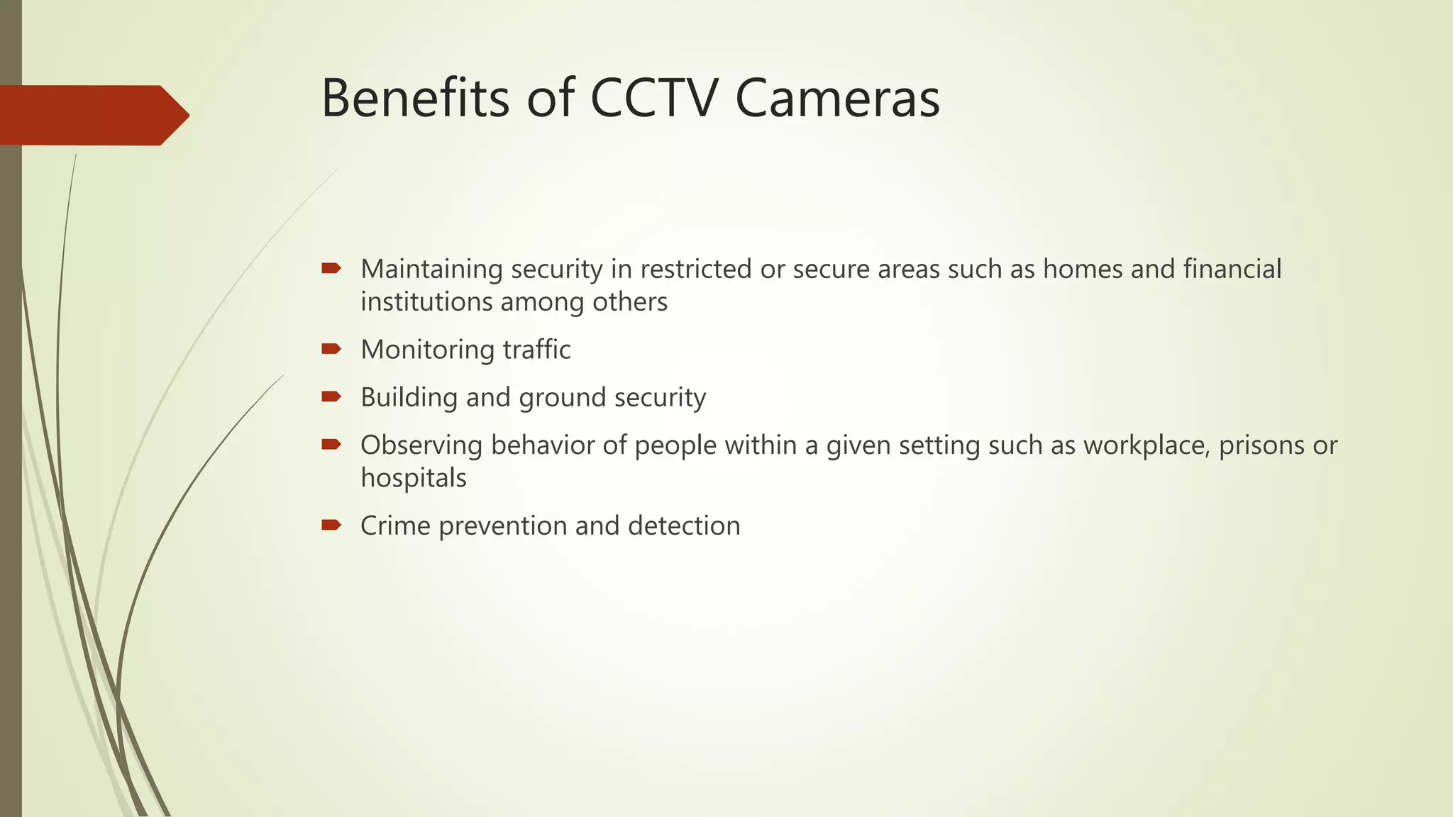 Benefits of CCTV Cameras
 Maintaining security in restricted or secure areas such as homes and financial
institutions among others
 Monitoring traffic
 Building and ground security
 Observing behavior of people within a given setting such as workplace, prisons or
hospitals
 Crime prevention and detection
 