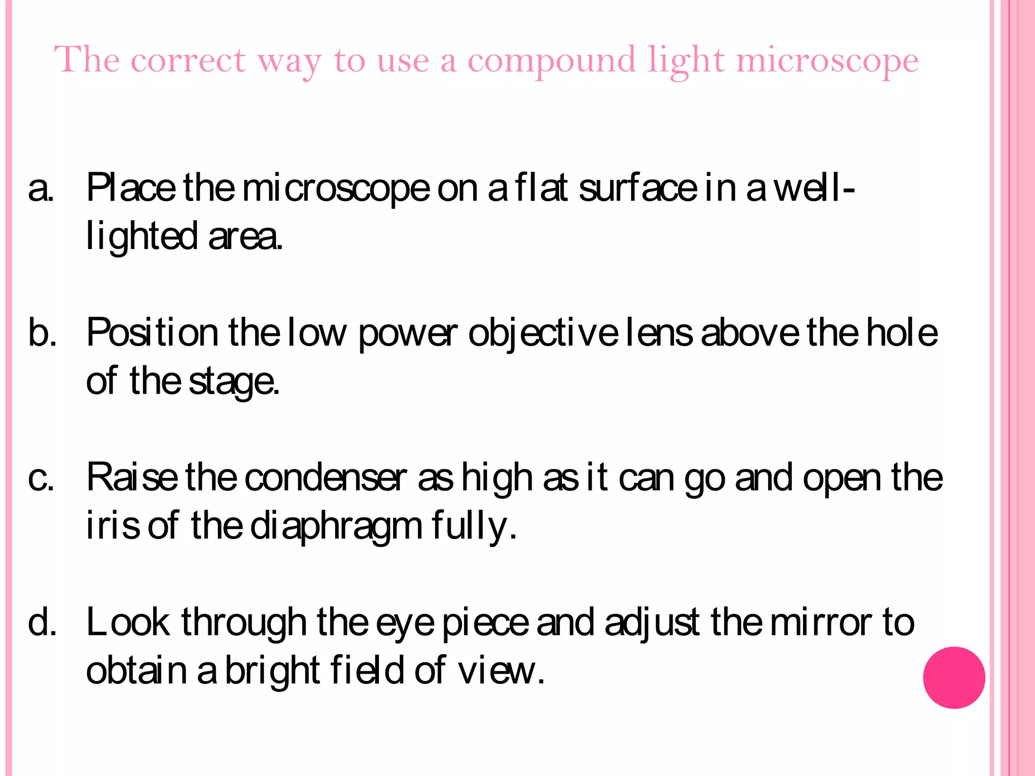 The correct way to use a compound light microscope
a. Placethemicroscopeon aflat surfacein awell-
lighted area.
b. Position thelow power objectivelensabovethehole
of thestage.
c. Raisethecondenser ashigh asit can go and open the
irisof thediaphragm fully.
d. Look through theeyepieceand adjust themirror to
obtain abright field of view.
 