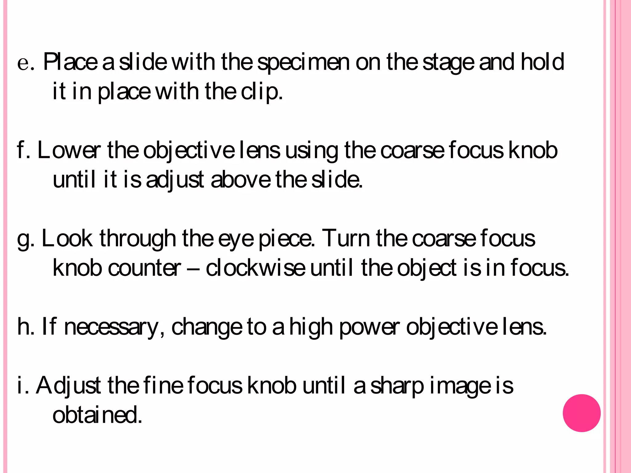 e. Placeaslidewith thespecimen on thestageand hold
it in placewith theclip.
f. Lower theobjectivelensusing thecoarsefocusknob
until it isadjust abovetheslide.
g. Look through theeyepiece. Turn thecoarsefocus
knob counter – clockwiseuntil theobject isin focus.
h. If necessary, changeto ahigh power objectivelens.
i. Adjust thefinefocusknob until asharp imageis
obtained.
 
