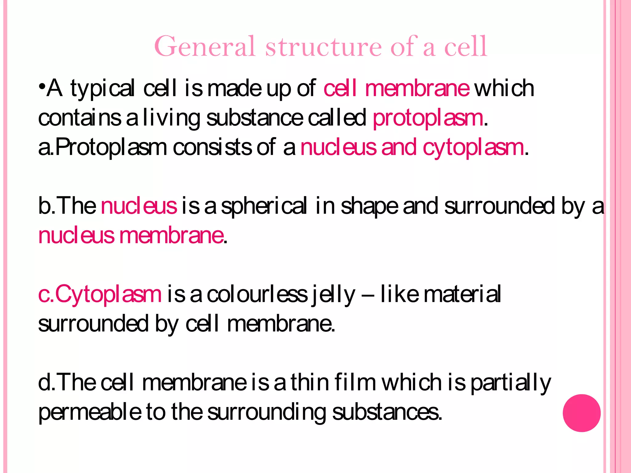 General structure of a cell
•A typical cell ismadeup of cell membranewhich
containsaliving substancecalled protoplasm.
a.Protoplasm consistsof anucleusand cytoplasm.
b.Thenucleusisaspherical in shapeand surrounded by a
nucleusmembrane.
c.Cytoplasm isacolourlessjelly – likematerial
surrounded by cell membrane.
d.Thecell membraneisathin film which ispartially
permeableto thesurrounding substances.
 