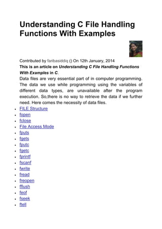Understanding C File Handling
Functions With Examples
Contributed by faribasiddiq () On 12th January, 2014
This is an article on Understanding C File Handling Functions
With Examples in C.
Data files are very essential part of in computer programming.
The data we use while programming using the variables of
different data types, are unavailable after the program
execution. So,there is no way to retrieve the data if we further
need. Here comes the necessity of data files.
 FILE Structure
 fopen
 fclose
 File Access Mode
 fputs
 fgets
 fputc
 fgetc
 fprintf
 fscanf
 fwrite
 fread
 freopen
 fflush
 feof
 fseek
 ftell
 