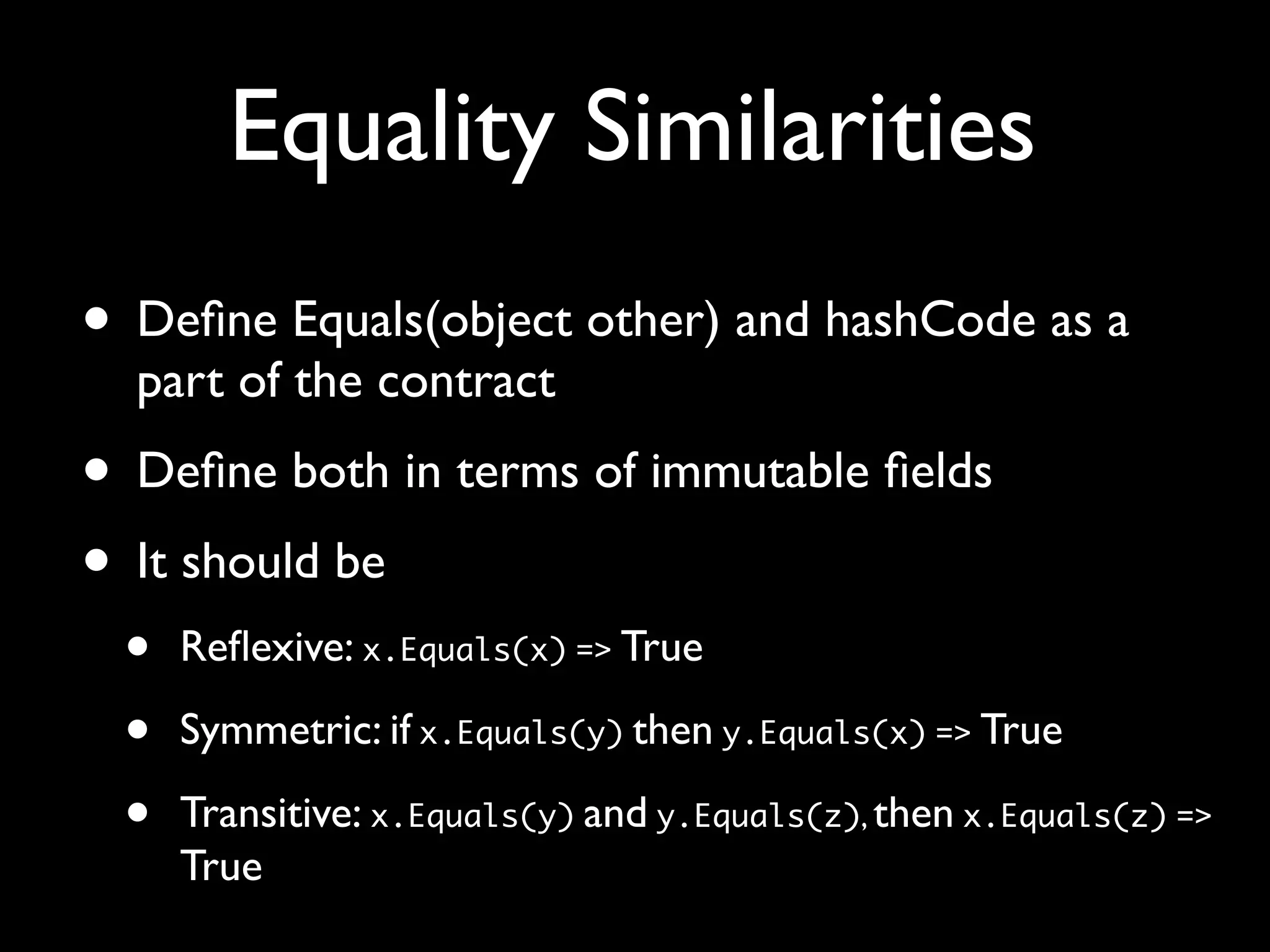 Equality Similarities
• Deﬁne Equals(object other) and hashCode as a
part of the contract
• Deﬁne both in terms of immutable ﬁelds
• It should be
• Reﬂexive: x.Equals(x) => True
• Symmetric: if x.Equals(y) then y.Equals(x) => True
• Transitive: x.Equals(y) and y.Equals(z), then x.Equals(z) =>
True
 