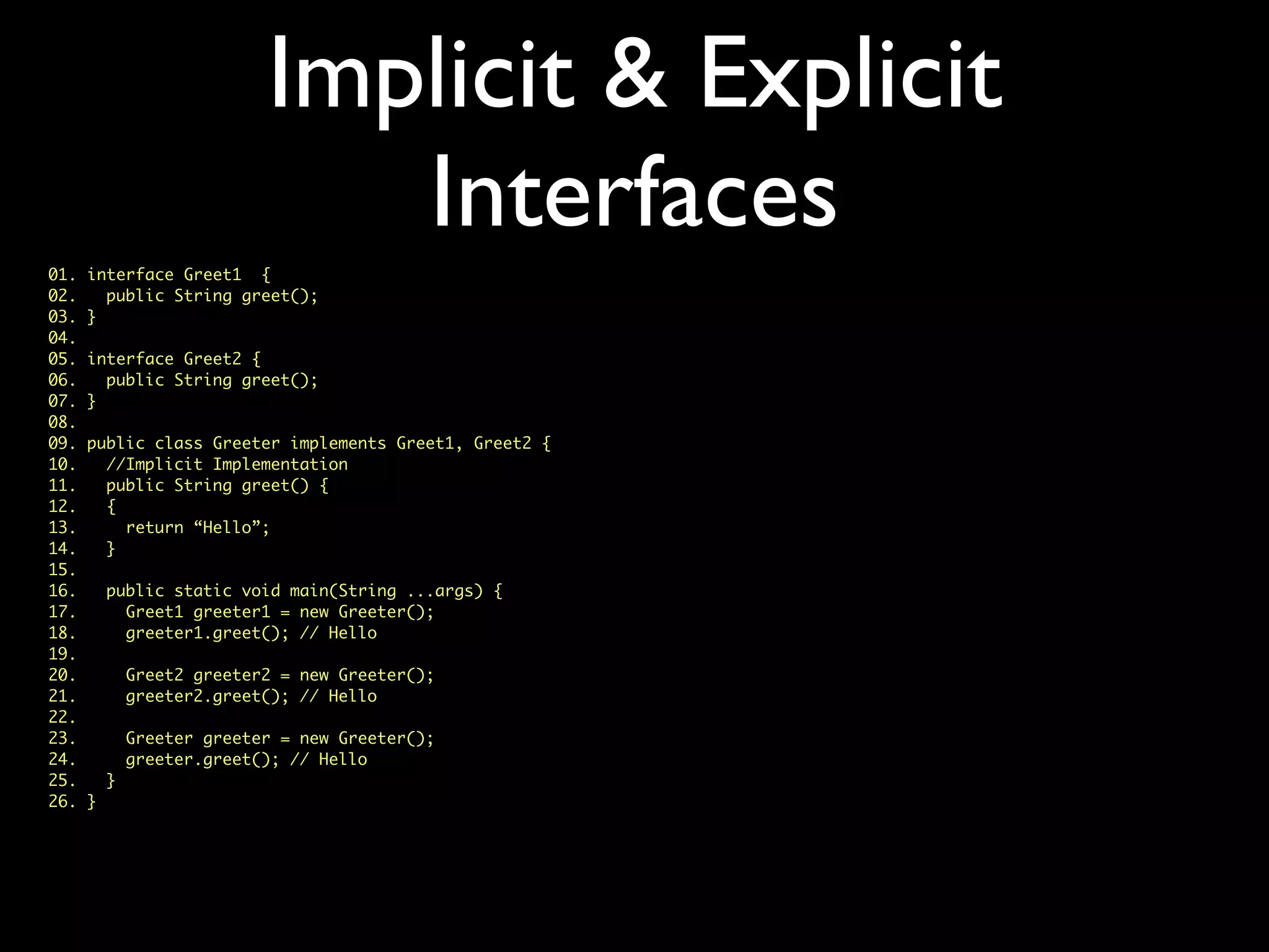 Implicit & Explicit
Interfaces
01. interface Greet1 {
02. public String greet();
03. }
04.
05. interface Greet2 {
06. public String greet();
07. }
08.
09. public class Greeter implements Greet1, Greet2 {
10. //Implicit Implementation
11. public String greet() {
12. {
13. return “Hello”;
14. }
15.
16. public static void main(String ...args) {
17. Greet1 greeter1 = new Greeter();
18. greeter1.greet(); // Hello
19.
20. Greet2 greeter2 = new Greeter();
21. greeter2.greet(); // Hello
22.
23. Greeter greeter = new Greeter();
24. greeter.greet(); // Hello
25. }
26. }
 