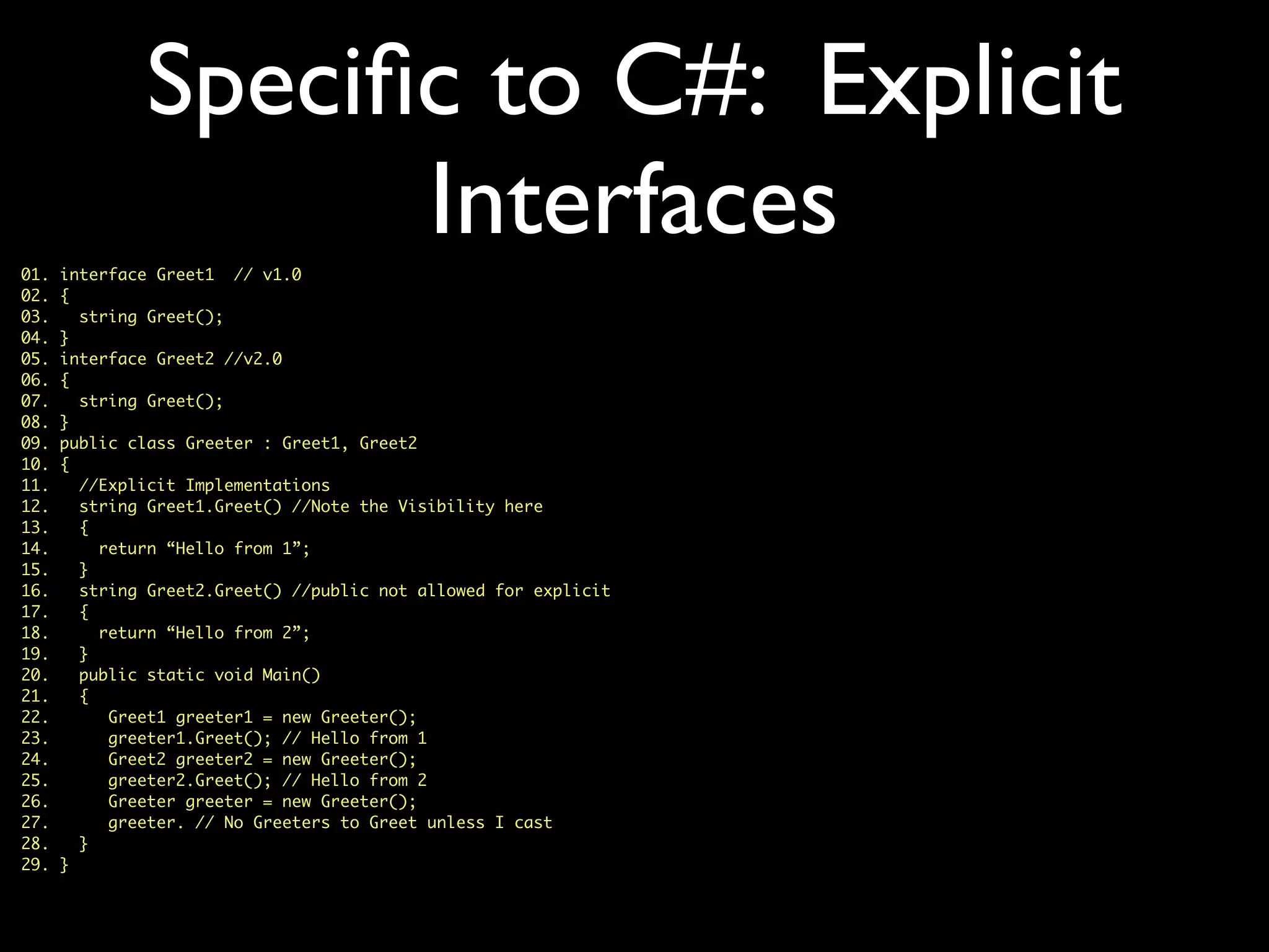 Speciﬁc to C#: Explicit
Interfaces01. interface Greet1 // v1.0
02. {
03. string Greet();
04. }
05. interface Greet2 //v2.0
06. {
07. string Greet();
08. }
09. public class Greeter : Greet1, Greet2
10. {
11. //Explicit Implementations
12. string Greet1.Greet() //Note the Visibility here
13. {
14. return “Hello from 1”;
15. }
16. string Greet2.Greet() //public not allowed for explicit
17. {
18. return “Hello from 2”;
19. }
20. public static void Main()
21. {
22. Greet1 greeter1 = new Greeter();
23. greeter1.Greet(); // Hello from 1
24. Greet2 greeter2 = new Greeter();
25. greeter2.Greet(); // Hello from 2
26. Greeter greeter = new Greeter();
27. greeter. // No Greeters to Greet unless I cast
28. }
29. }
 