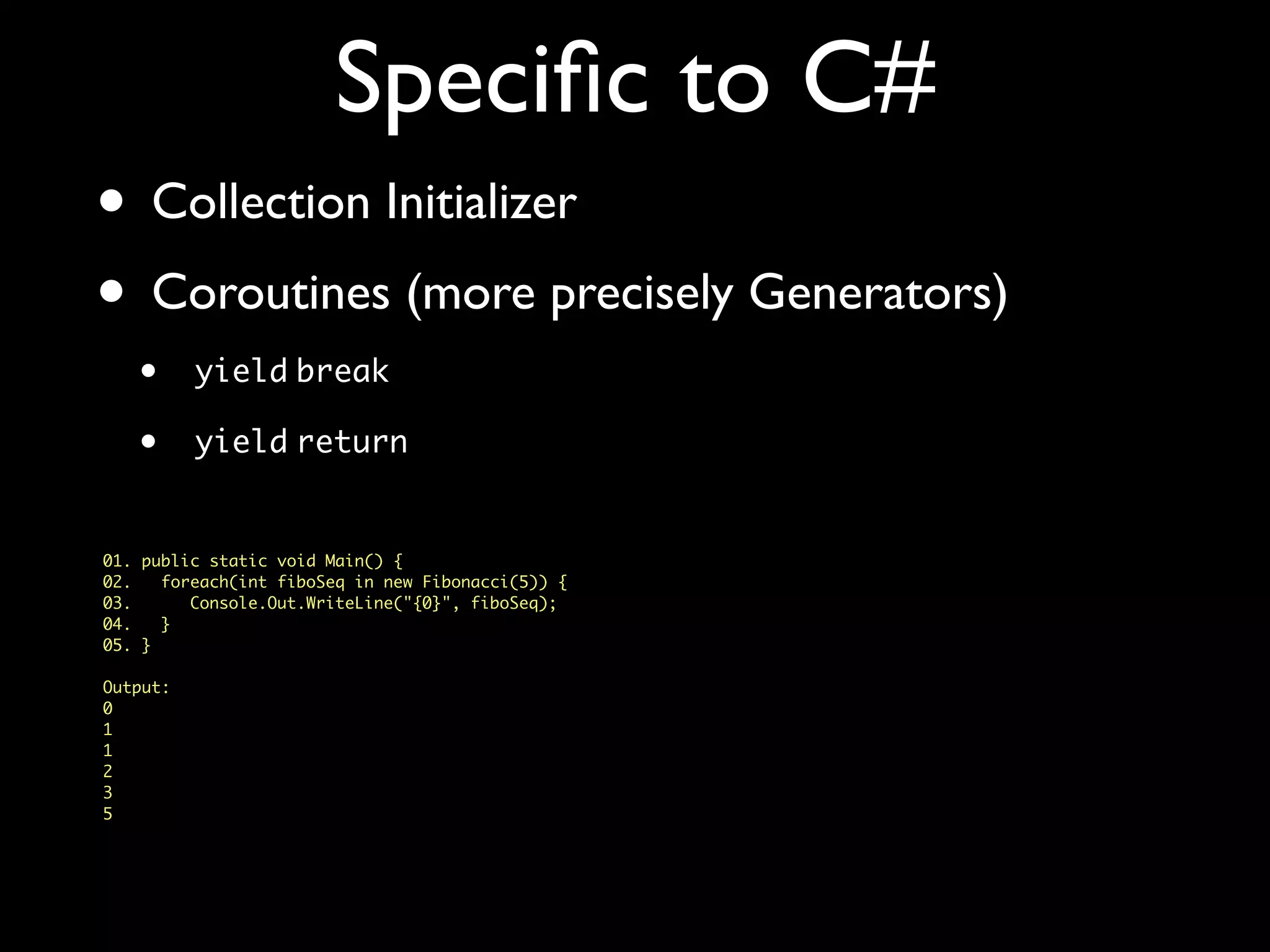 Speciﬁc to C#
• Collection Initializer
• Coroutines (more precisely Generators)
• yield break
• yield return
01. public static void Main() {
02. foreach(int fiboSeq in new Fibonacci(5)) {
03. Console.Out.WriteLine("{0}", fiboSeq);
04. }
05. }
Output:
0
1
1
2
3
5
 