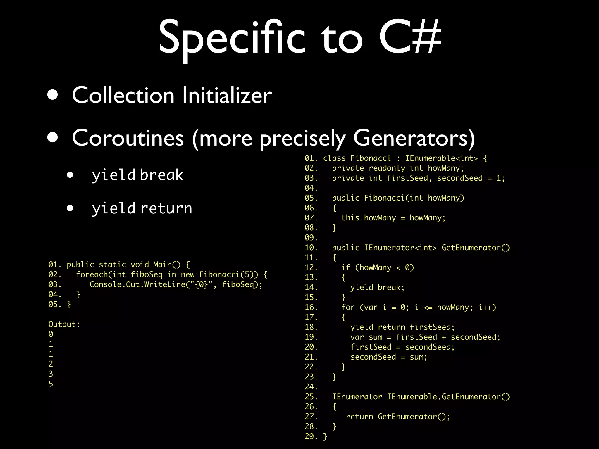 Speciﬁc to C#
• Collection Initializer
• Coroutines (more precisely Generators)
• yield break
• yield return
01. class Fibonacci : IEnumerable<int> {
02. private readonly int howMany;
03. private int firstSeed, secondSeed = 1;
04.
05. public Fibonacci(int howMany)
06. {
07. this.howMany = howMany;
08. }
09.
10. public IEnumerator<int> GetEnumerator()
11. {
12. if (howMany < 0)
13. {
14. yield break;
15. }
16. for (var i = 0; i <= howMany; i++)
17. {
18. yield return firstSeed;
19. var sum = firstSeed + secondSeed;
20. firstSeed = secondSeed;
21. secondSeed = sum;
22. }
23. }
24.
25. IEnumerator IEnumerable.GetEnumerator()
26. {
27. return GetEnumerator();
28. }
29. }
01. public static void Main() {
02. foreach(int fiboSeq in new Fibonacci(5)) {
03. Console.Out.WriteLine("{0}", fiboSeq);
04. }
05. }
Output:
0
1
1
2
3
5
 