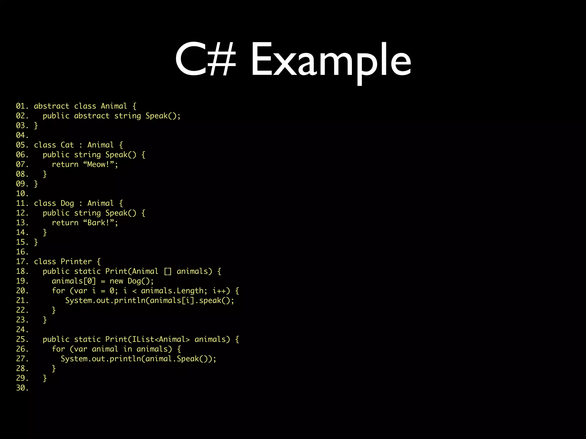 C# Example
01. abstract class Animal {
02. public abstract string Speak();
03. }
04.
05. class Cat : Animal {
06. public string Speak() {
07. return “Meow!”;
08. }
09. }
10.
11. class Dog : Animal {
12. public string Speak() {
13. return “Bark!”;
14. }
15. }
16.
17. class Printer {
18. public static Print(Animal [] animals) {
19. animals[0] = new Dog();
20. for (var i = 0; i < animals.Length; i++) {
21. System.out.println(animals[i].speak();
22. }
23. }
24.
25. public static Print(IList<Animal> animals) {
26. for (var animal in animals) {
27. System.out.println(animal.Speak());
28. }
29. }
30.
 