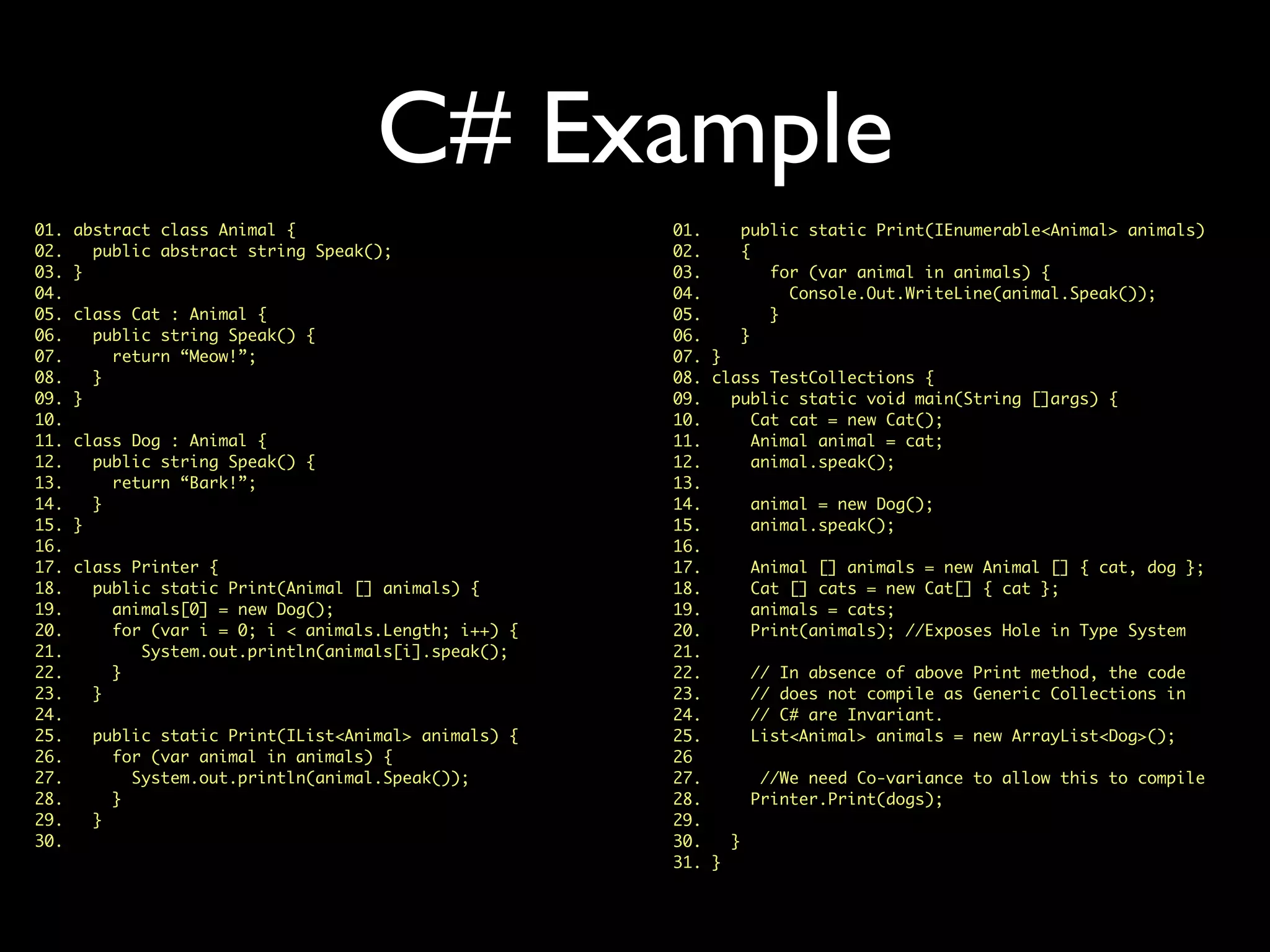 C# Example
01. abstract class Animal {
02. public abstract string Speak();
03. }
04.
05. class Cat : Animal {
06. public string Speak() {
07. return “Meow!”;
08. }
09. }
10.
11. class Dog : Animal {
12. public string Speak() {
13. return “Bark!”;
14. }
15. }
16.
17. class Printer {
18. public static Print(Animal [] animals) {
19. animals[0] = new Dog();
20. for (var i = 0; i < animals.Length; i++) {
21. System.out.println(animals[i].speak();
22. }
23. }
24.
25. public static Print(IList<Animal> animals) {
26. for (var animal in animals) {
27. System.out.println(animal.Speak());
28. }
29. }
30.
01. public static Print(IEnumerable<Animal> animals)
02. {
03. for (var animal in animals) {
04. Console.Out.WriteLine(animal.Speak());
05. }
06. }
07. }
08. class TestCollections {
09. public static void main(String []args) {
10. Cat cat = new Cat();
11. Animal animal = cat;
12. animal.speak();
13.
14. animal = new Dog();
15. animal.speak();
16.
17. Animal [] animals = new Animal [] { cat, dog };
18. Cat [] cats = new Cat[] { cat };
19. animals = cats;
20. Print(animals); //Exposes Hole in Type System
21.
22. // In absence of above Print method, the code
23. // does not compile as Generic Collections in
24. // C# are Invariant.
25. List<Animal> animals = new ArrayList<Dog>();
26
27. //We need Co-variance to allow this to compile
28. Printer.Print(dogs);
29.
30. }
31. }
 