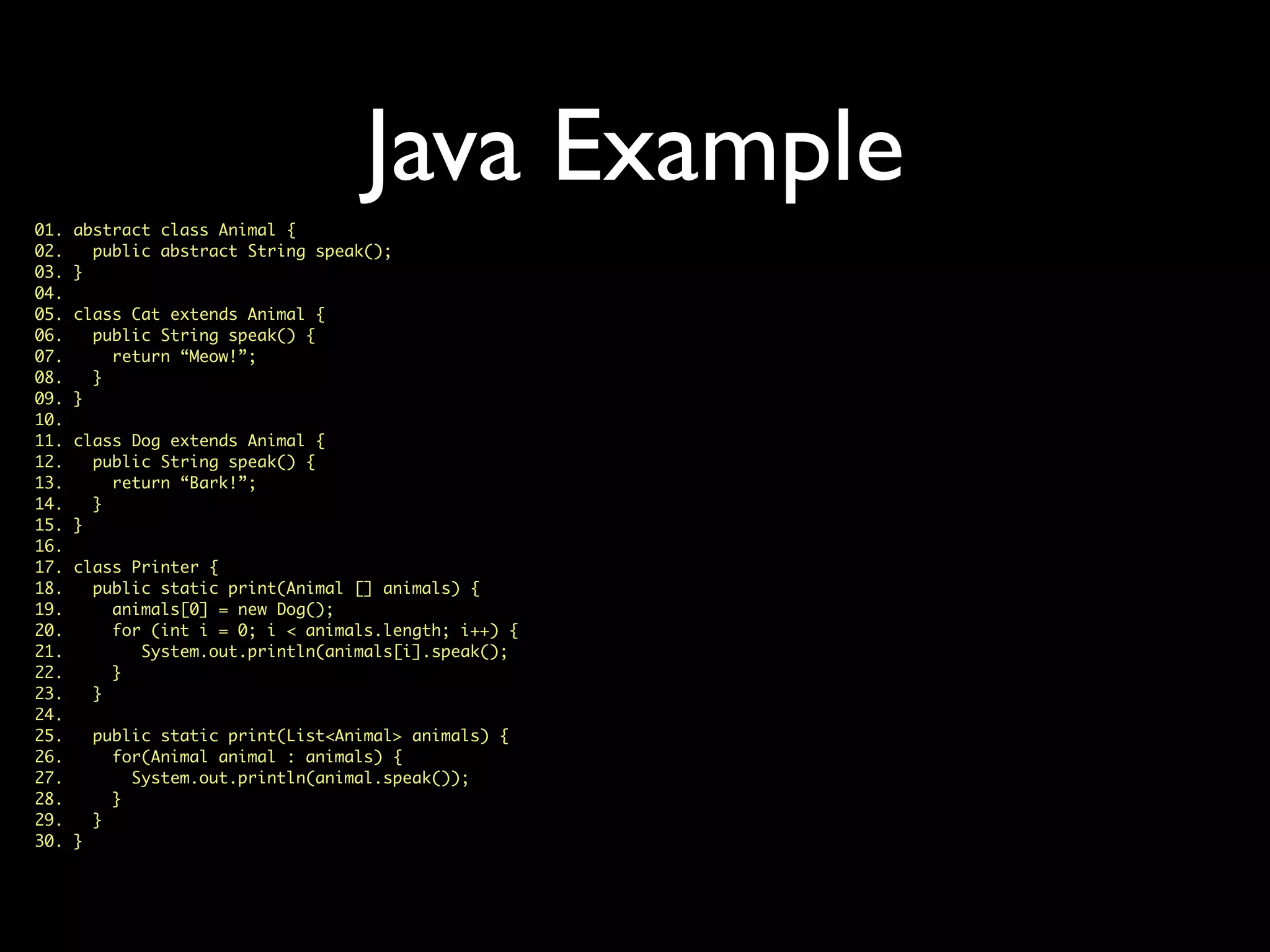 Java Example
01. abstract class Animal {
02. public abstract String speak();
03. }
04.
05. class Cat extends Animal {
06. public String speak() {
07. return “Meow!”;
08. }
09. }
10.
11. class Dog extends Animal {
12. public String speak() {
13. return “Bark!”;
14. }
15. }
16.
17. class Printer {
18. public static print(Animal [] animals) {
19. animals[0] = new Dog();
20. for (int i = 0; i < animals.length; i++) {
21. System.out.println(animals[i].speak();
22. }
23. }
24.
25. public static print(List<Animal> animals) {
26. for(Animal animal : animals) {
27. System.out.println(animal.speak());
28. }
29. }
30. }
 