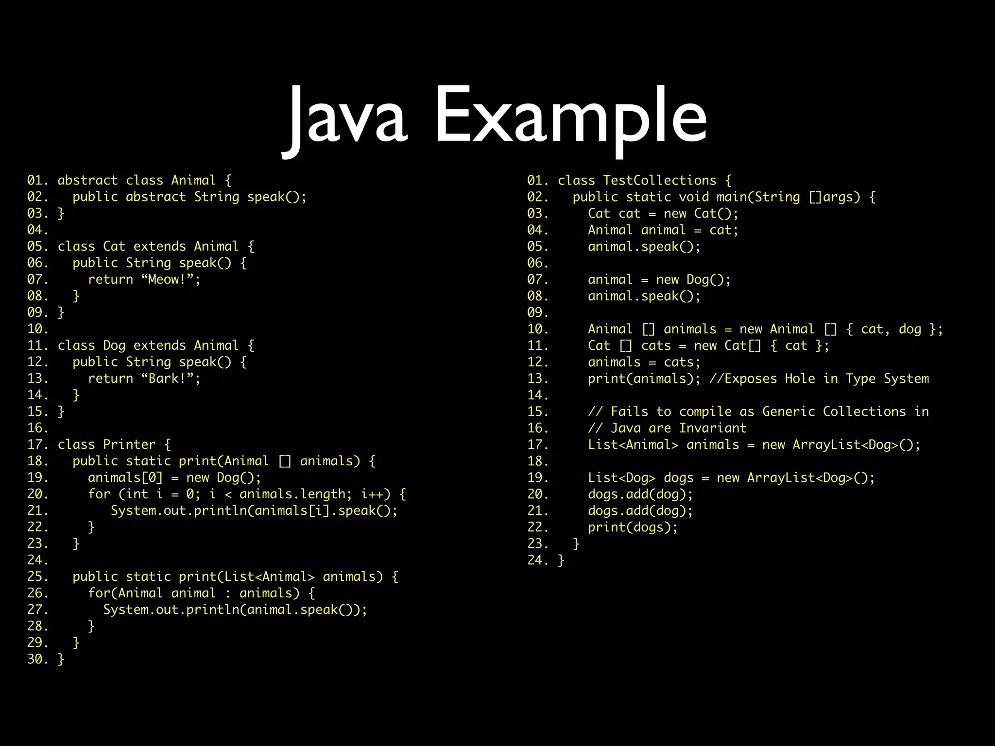 Java Example
01. class TestCollections {
02. public static void main(String []args) {
03. Cat cat = new Cat();
04. Animal animal = cat;
05. animal.speak();
06.
07. animal = new Dog();
08. animal.speak();
09.
10. Animal [] animals = new Animal [] { cat, dog };
11. Cat [] cats = new Cat[] { cat };
12. animals = cats;
13. print(animals); //Exposes Hole in Type System
14.
15. // Fails to compile as Generic Collections in
16. // Java are Invariant
17. List<Animal> animals = new ArrayList<Dog>();
18.
19. List<Dog> dogs = new ArrayList<Dog>();
20. dogs.add(dog);
21. dogs.add(dog);
22. print(dogs);
23. }
24. }
01. abstract class Animal {
02. public abstract String speak();
03. }
04.
05. class Cat extends Animal {
06. public String speak() {
07. return “Meow!”;
08. }
09. }
10.
11. class Dog extends Animal {
12. public String speak() {
13. return “Bark!”;
14. }
15. }
16.
17. class Printer {
18. public static print(Animal [] animals) {
19. animals[0] = new Dog();
20. for (int i = 0; i < animals.length; i++) {
21. System.out.println(animals[i].speak();
22. }
23. }
24.
25. public static print(List<Animal> animals) {
26. for(Animal animal : animals) {
27. System.out.println(animal.speak());
28. }
29. }
30. }
 