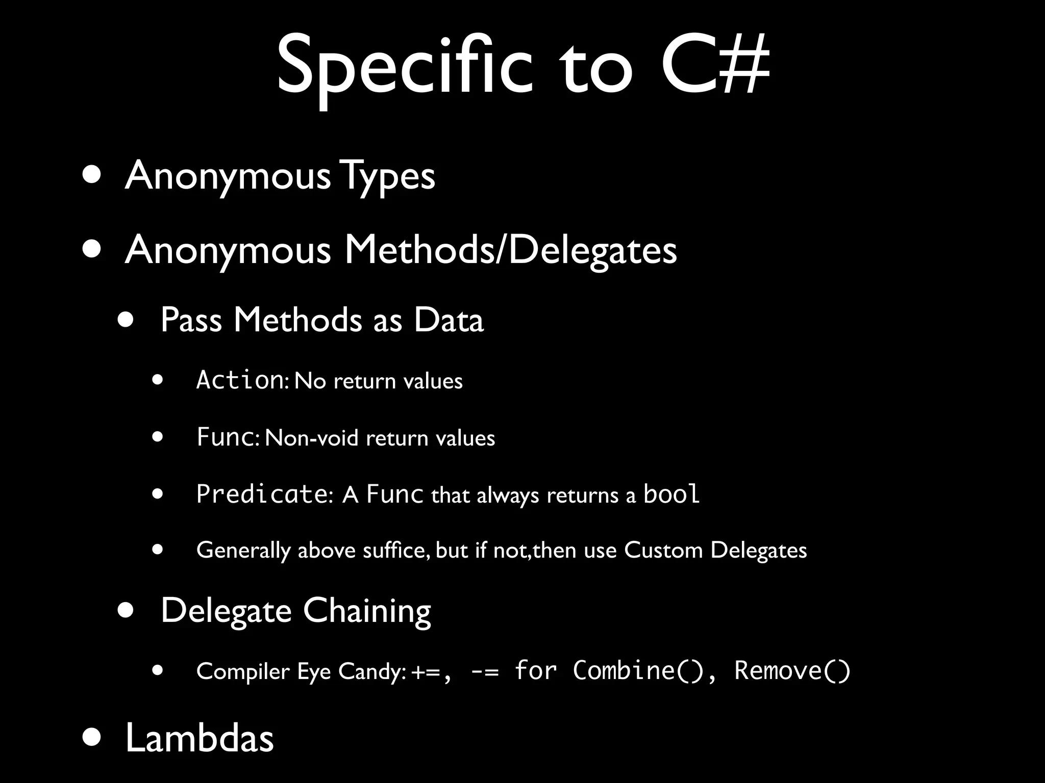 Speciﬁc to C#
• Anonymous Types
• Anonymous Methods/Delegates
• Pass Methods as Data
• Action: No return values
• Func: Non-void return values
• Predicate: A Func that always returns a bool
• Generally above sufﬁce, but if not,then use Custom Delegates
• Delegate Chaining
• Compiler Eye Candy: +=, -= for Combine(), Remove()
• Lambdas
 