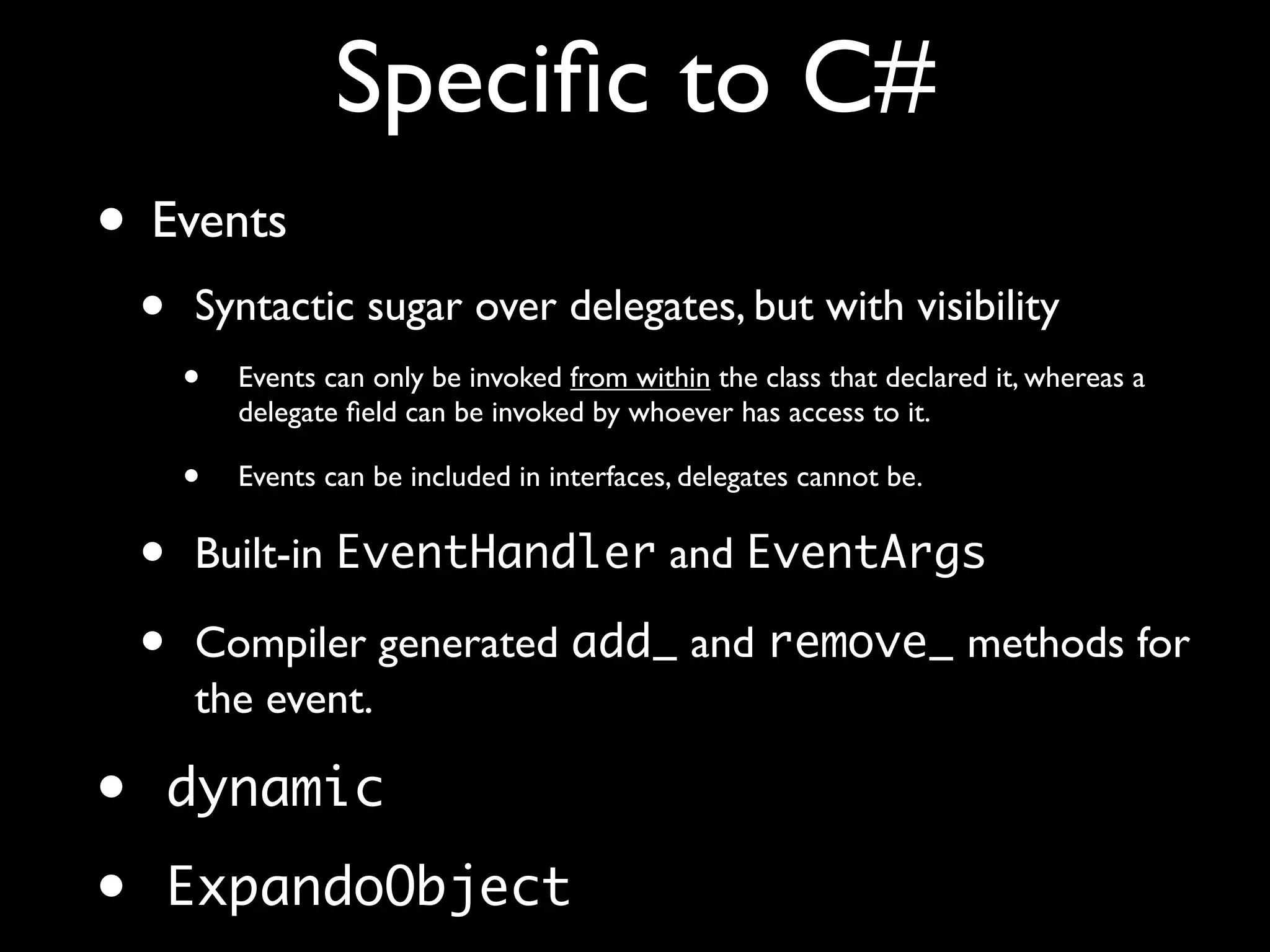 Speciﬁc to C#
• Events
• Syntactic sugar over delegates, but with visibility
• Events can only be invoked from within the class that declared it, whereas a
delegate ﬁeld can be invoked by whoever has access to it.
• Events can be included in interfaces, delegates cannot be.
• Built-in EventHandler and EventArgs
• Compiler generated add_ and remove_ methods for
the event.
• dynamic
• ExpandoObject
 