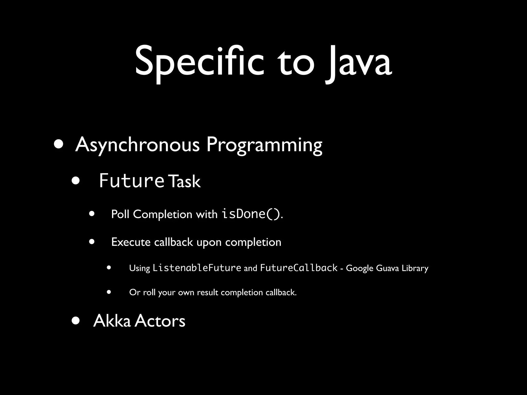 Speciﬁc to Java
• Asynchronous Programming
• Future Task
• Poll Completion with isDone().
• Execute callback upon completion
• Using ListenableFuture and FutureCallback - Google Guava Library
• Or roll your own result completion callback.
• Akka Actors
 