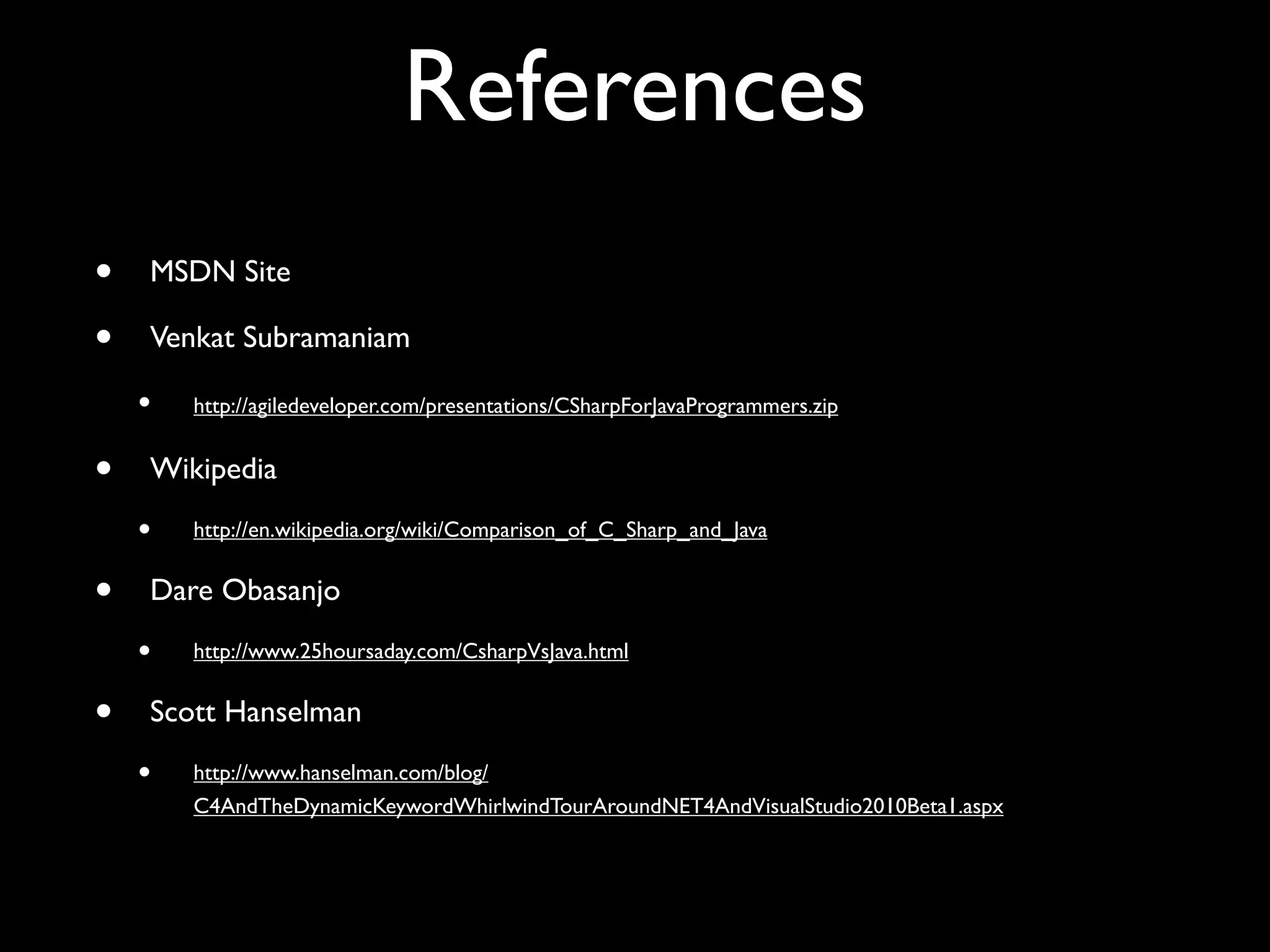 References
• MSDN Site
• Venkat Subramaniam
• http://agiledeveloper.com/presentations/CSharpForJavaProgrammers.zip
• Wikipedia
• http://en.wikipedia.org/wiki/Comparison_of_C_Sharp_and_Java
• Dare Obasanjo
• http://www.25hoursaday.com/CsharpVsJava.html
• Scott Hanselman
• http://www.hanselman.com/blog/
C4AndTheDynamicKeywordWhirlwindTourAroundNET4AndVisualStudio2010Beta1.aspx
 