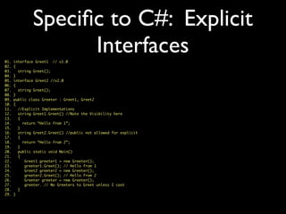 Speciﬁc to C#: Explicit
Interfaces01. interface Greet1 // v1.0
02. {
03. string Greet();
04. }
05. interface Greet2 //v2.0
06. {
07. string Greet();
08. }
09. public class Greeter : Greet1, Greet2
10. {
11. //Explicit Implementations
12. string Greet1.Greet() //Note the Visibility here
13. {
14. return “Hello from 1”;
15. }
16. string Greet2.Greet() //public not allowed for explicit
17. {
18. return “Hello from 2”;
19. }
20. public static void Main()
21. {
22. Greet1 greeter1 = new Greeter();
23. greeter1.Greet(); // Hello from 1
24. Greet2 greeter2 = new Greeter();
25. greeter2.Greet(); // Hello from 2
26. Greeter greeter = new Greeter();
27. greeter. // No Greeters to Greet unless I cast
28. }
29. }
 