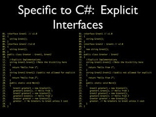 Speciﬁc to C#: Explicit
Interfaces01. interface Greet1 // v1.0
02. {
03. string Greet();
04. }
05. interface Greet2 : Greet1 // v2.0
06. {
07. new string Greet();
08. }
09. public class Greeter : Greet2
10. {
11. //Explicit Implementations
12. string Greet1.Greet() //Note the Visibility here
13. {
14. return “Hello from 1”;
15. }
16. string Greet2.Greet() //public not allowed for explicit
17. {
18. return “Hello from 2”;
19. }
20. public static void Main()
21. {
22. Greet1 greeter1 = new Greeter();
23. greeter1.Greet(); // Hello from 1
24. Greet2 greeter2 = new Greeter();
25. greeter2.Greet(); // Hello from 2
26. Greeter greeter = new Greeter();
27. greeter. // No Greeters to Greet unless I cast
28. }
29. }
01. interface Greet1 // v1.0
02. {
03. string Greet();
04. }
05. interface Greet2 //v2.0
06. {
07. string Greet();
08. }
09. public class Greeter : Greet1, Greet2
10. {
11. //Explicit Implementations
12. string Greet1.Greet() //Note the Visibility here
13. {
14. return “Hello from 1”;
15. }
16. string Greet2.Greet() //public not allowed for explicit
17. {
18. return “Hello from 2”;
19. }
20. public static void Main()
21. {
22. Greet1 greeter1 = new Greeter();
23. greeter1.Greet(); // Hello from 1
24. Greet2 greeter2 = new Greeter();
25. greeter2.Greet(); // Hello from 2
26. Greeter greeter = new Greeter();
27. greeter. // No Greeters to Greet unless I cast
28. }
29. }
 