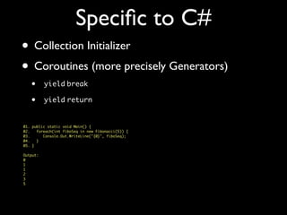 Speciﬁc to C#
• Collection Initializer
• Coroutines (more precisely Generators)
• yield break
• yield return
01. public static void Main() {
02. foreach(int fiboSeq in new Fibonacci(5)) {
03. Console.Out.WriteLine("{0}", fiboSeq);
04. }
05. }
Output:
0
1
1
2
3
5
 