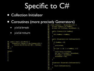 Speciﬁc to C#
• Collection Initializer
• Coroutines (more precisely Generators)
• yield break
• yield return
01. class Fibonacci : IEnumerable<int> {
02. private readonly int howMany;
03. private int firstSeed, secondSeed = 1;
04.
05. public Fibonacci(int howMany)
06. {
07. this.howMany = howMany;
08. }
09.
10. public IEnumerator<int> GetEnumerator()
11. {
12. if (howMany < 0)
13. {
14. yield break;
15. }
16. for (var i = 0; i <= howMany; i++)
17. {
18. yield return firstSeed;
19. var sum = firstSeed + secondSeed;
20. firstSeed = secondSeed;
21. secondSeed = sum;
22. }
23. }
24.
25. IEnumerator IEnumerable.GetEnumerator()
26. {
27. return GetEnumerator();
28. }
29. }
01. public static void Main() {
02. foreach(int fiboSeq in new Fibonacci(5)) {
03. Console.Out.WriteLine("{0}", fiboSeq);
04. }
05. }
Output:
0
1
1
2
3
5
 