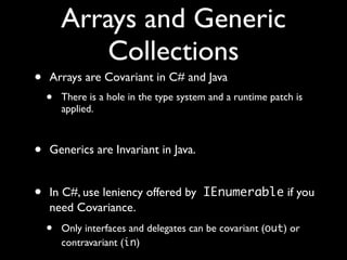 Arrays and Generic
Collections
• Arrays are Covariant in C# and Java
• There is a hole in the type system and a runtime patch is
applied.
• Generics are Invariant in Java.
• In C#, use leniency offered by IEnumerable if you
need Covariance.
• Only interfaces and delegates can be covariant (out) or
contravariant (in)
 