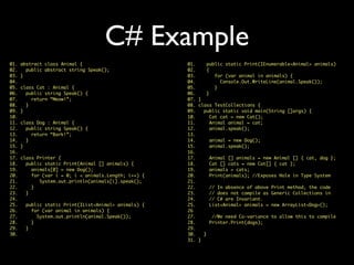 C# Example
01. abstract class Animal {
02. public abstract string Speak();
03. }
04.
05. class Cat : Animal {
06. public string Speak() {
07. return “Meow!”;
08. }
09. }
10.
11. class Dog : Animal {
12. public string Speak() {
13. return “Bark!”;
14. }
15. }
16.
17. class Printer {
18. public static Print(Animal [] animals) {
19. animals[0] = new Dog();
20. for (var i = 0; i < animals.Length; i++) {
21. System.out.println(animals[i].speak();
22. }
23. }
24.
25. public static Print(IList<Animal> animals) {
26. for (var animal in animals) {
27. System.out.println(animal.Speak());
28. }
29. }
30.
01. public static Print(IEnumerable<Animal> animals)
02. {
03. for (var animal in animals) {
04. Console.Out.WriteLine(animal.Speak());
05. }
06. }
07. }
08. class TestCollections {
09. public static void main(String []args) {
10. Cat cat = new Cat();
11. Animal animal = cat;
12. animal.speak();
13.
14. animal = new Dog();
15. animal.speak();
16.
17. Animal [] animals = new Animal [] { cat, dog };
18. Cat [] cats = new Cat[] { cat };
19. animals = cats;
20. Print(animals); //Exposes Hole in Type System
21.
22. // In absence of above Print method, the code
23. // does not compile as Generic Collections in
24. // C# are Invariant.
25. List<Animal> animals = new ArrayList<Dog>();
26
27. //We need Co-variance to allow this to compile
28. Printer.Print(dogs);
29.
30. }
31. }
 