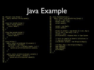 Java Example
01. class TestCollections {
02. public static void main(String []args) {
03. Cat cat = new Cat();
04. Animal animal = cat;
05. animal.speak();
06.
07. animal = new Dog();
08. animal.speak();
09.
10. Animal [] animals = new Animal [] { cat, dog };
11. Cat [] cats = new Cat[] { cat };
12. animals = cats;
13. print(animals); //Exposes Hole in Type System
14.
15. // Fails to compile as Generic Collections in
16. // Java are Invariant
17. List<Animal> animals = new ArrayList<Dog>();
18.
19. List<Dog> dogs = new ArrayList<Dog>();
20. dogs.add(dog);
21. dogs.add(dog);
22. print(dogs);
23. }
24. }
01. abstract class Animal {
02. public abstract String speak();
03. }
04.
05. class Cat extends Animal {
06. public String speak() {
07. return “Meow!”;
08. }
09. }
10.
11. class Dog extends Animal {
12. public String speak() {
13. return “Bark!”;
14. }
15. }
16.
17. class Printer {
18. public static print(Animal [] animals) {
19. animals[0] = new Dog();
20. for (int i = 0; i < animals.length; i++) {
21. System.out.println(animals[i].speak();
22. }
23. }
24.
25. public static print(List<Animal> animals) {
26. for(Animal animal : animals) {
27. System.out.println(animal.speak());
28. }
29. }
30. }
 