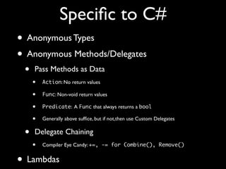 Speciﬁc to C#
• Anonymous Types
• Anonymous Methods/Delegates
• Pass Methods as Data
• Action: No return values
• Func: Non-void return values
• Predicate: A Func that always returns a bool
• Generally above sufﬁce, but if not,then use Custom Delegates
• Delegate Chaining
• Compiler Eye Candy: +=, -= for Combine(), Remove()
• Lambdas
 