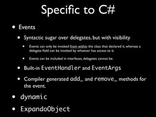 Speciﬁc to C#
• Events
• Syntactic sugar over delegates, but with visibility
• Events can only be invoked from within the class that declared it, whereas a
delegate ﬁeld can be invoked by whoever has access to it.
• Events can be included in interfaces, delegates cannot be.
• Built-in EventHandler and EventArgs
• Compiler generated add_ and remove_ methods for
the event.
• dynamic
• ExpandoObject
 