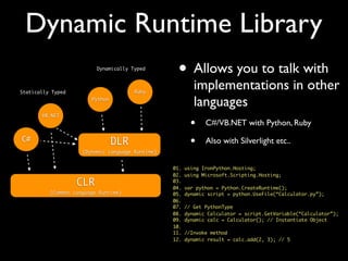 Dynamic Runtime Library
CLR
(Common Language Runtime)
DLR
(Dynamic Language Runtime)
C#
VB.NET
Python
Ruby
• Allows you to talk with
implementations in other
languages
• C#/VB.NET with Python, Ruby
• Also with Silverlight etc..
Dynamically Typed
Statically Typed
01. using IronPython.Hosting;
02. using Microsoft.Scripting.Hosting;
03.
04. var python = Python.CreateRuntime();
05. dynamic script = python.UseFile(“Calculator.py”);
06.
07. // Get PythonType
08. dynamic Calculator = script.GetVariable(“Calculator”);
09. dynamic calc = Calculator(); // Instantiate Object
10.
11. //Invoke method
12. dynamic result = calc.add(2, 3); // 5
 