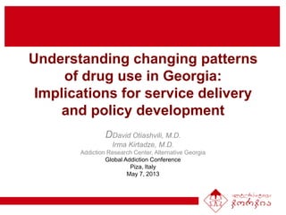Understanding changing patterns
of drug use in Georgia:
Implications for service delivery
and policy development
DDavid Otiashvili, M.D.
Irma Kirtadze, M.D.
Addiction Research Center, Alternative Georgia
Global Addiction Conference
Piza, Italy
May 7, 2013
 