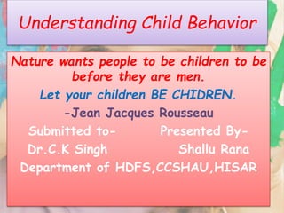 Understanding Child Behavior 
Nature wants people to be children to be 
before they are men. 
Let your children BE CHIDREN. 
-Jean Jacques Rousseau 
Submitted to- Presented By- 
Dr.C.K Singh Shallu Rana 
Department of HDFS,CCSHAU,HISAR 
 