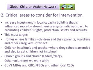Global Children Action Network

2. Critical areas to consider for intervention
• Increase investment in local capacity building that is
influenced more by strengthening a systematic approach to
promoting children’s rights, protection, safety and security.
• This must target:
- Homes where families - children and their parents, guardians
and other caregivers inter-act.
- Children in schools and teacher where they schools attended
and also target children not in school
- Church groups and church leaders/clergy.
- Other volunteers we work with;
- Gov’t MDAs and CBOs/FBOs and other local CSOs

 