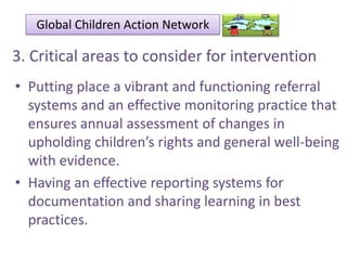Global Children Action Network

3. Critical areas to consider for intervention
• Putting place a vibrant and functioning referral
systems and an effective monitoring practice that
ensures annual assessment of changes in
upholding children’s rights and general well-being
with evidence.
• Having an effective reporting systems for
documentation and sharing learning in best
practices.

 