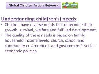 Global Children Action Network

Understanding child(ren’s) needs:
• Children have diverse needs that determine their
growth, survival, welfare and fulfilled development,
• The quality of these needs is based on family,
household income levels, church, school and
community environment, and government’s socioeconomic policies.

 