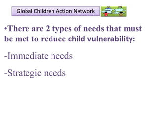 Global Children Action Network

•There are 2 types of needs that must
be met to reduce child vulnerability:

-Immediate needs

-Strategic needs

 