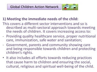 Global Children Action Network

1) Meeting the immediate needs of the child:
This covers a different sector interventions and so is
described as multi-sectoral approach towards meeting
the needs of children. It covers increasing access to:
- Providing quality healthcare service, proper nutritional
care, immunization, safe water and sanitation;
- Government, parents and community showing care
and being responsible towards children and protecting
children’s rights.
• It also includes all efforts towards reducing practices
that cause harm to children and ensuring the social,
cultural, religious and spiritual well-being of the child.

 