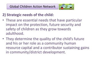 Global Children Action Network

2) Strategic needs of the child:
• These are essential needs that have particular
impact on the protection, future security and
safety of children as they grow towards
adulthood.
• They determine the quality of the child’s future
and his or her role as a community human
resource capital and a contributor sustaining gains
in community/district development.

 