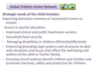 Global Children Action Network

Strategic needs of the child includes:
Improving domestic economy or household income to
ensure:
- Access to quality education,
- Improved clinical and public healthcare services
- Household food security
- Managing disabilities in children efficiently/effectively
- Enhancing/providing legal systems and structures to deal
with situations and issues that affect the well-being and
welfare of the child or his/her family.
- Ensuring church policies benefit children and families and
promotes harmony, safety and protection for children.

 