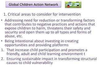 Global Children Action Network

1. Critical areas to consider for intervention
• Addressing need for reduction or transforming factors
that contributes to negative practices and actions that
expose children to harm, threatens their safety and
security and open them up to all types and forms of
abuse, etc.
• Being Intentional about investing in creating
opportunities and providing platforms
1. That increase child participation and promotes a
friendly, adult and child learning environment t
2. Ensuring sustainable impact in transforming structural
causes to child vulnerability

 