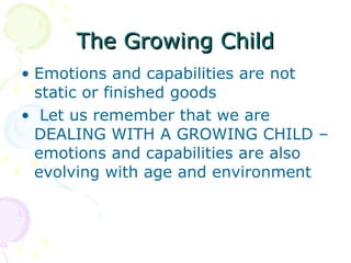 The Growing Child Emotions and capabilities are not static or finished goods Let us remember that we are DEALING WITH A GROWING CHILD – emotions and capabilities are also evolving with age and environment 