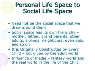 Personal Life Space to Social Life Space Need not be the social space that we draw around them   Social space has its own hierarchy – mother, father, grand parents, other adults, siblings, neighbours, even pets, and so on  It is Originally Constructed by Every Child – not given by the adult world Influence of media – fantasy world and the real world in the life of the Child 