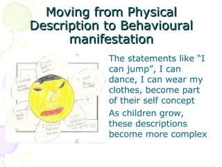 Moving from Physical Description to Behavioural manifestation The statements like “I can jump”, I can dance, I can wear my clothes, become part of their self concept As children grow, these descriptions become more complex  