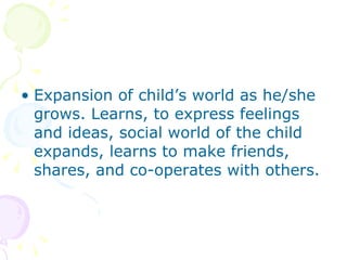 Expansion of child’s world as he/she grows. Learns, to express feelings and ideas, social world of the child expands, learns to make friends, shares, and co-operates with others. 
