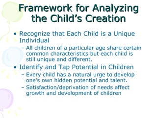 Framework for Analyzing the Child’s Creation Recognize that Each Child is a Unique Individual All children of a particular age share certain common characteristics but each child is still unique and different.  Identify and Tap Potential in Children  Every child has a natural urge to develop one’s own hidden potential and talent.  Satisfaction/deprivation of needs affect growth and development of children  